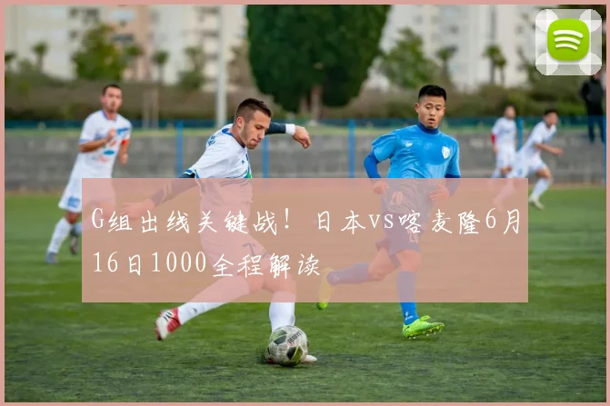 G组出线关键战!日本vs喀麦隆6月16日1000全程解读