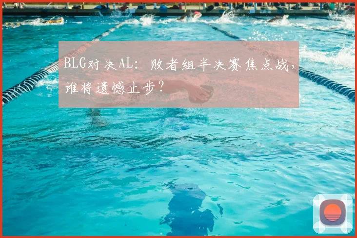 BLG对决AL：败者组半决赛焦点战，谁将遗憾止步？