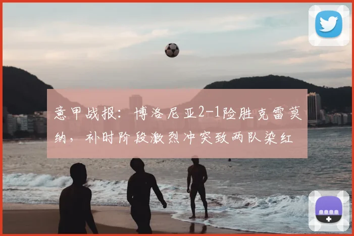 意甲战报：博洛尼亚2-1险胜克雷莫纳，补时阶段激烈冲突致两队染红