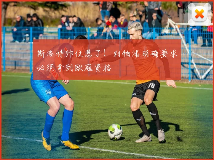 斯洛特帅位悬了！利物浦明确要求必须拿到欧冠资格