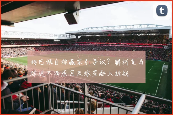 姆巴佩自称赢家引争议？解析皇马球迷不满原因及球星融入挑战
