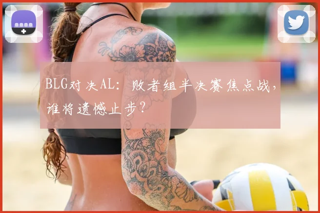 BLG对决AL：败者组半决赛焦点战，谁将遗憾止步？