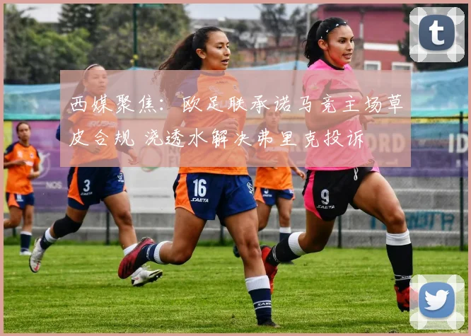 西媒聚焦：欧足联承诺马竞主场草皮合规 浇透水解决弗里克投诉
