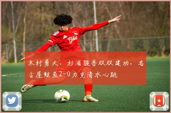 木村勇大、杉浦骏吾双双建功，名古屋鲸鱼2-0力克清水心跳