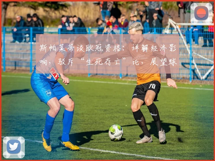 斯帕莱蒂谈欧冠资格：详解经济影响，驳斥“生死存亡”论，展望球队未来